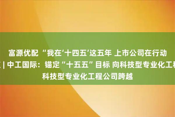 富源优配 “我在‘十四五’这五年 上市公司在行动”系列报道 | 中工国际：锚定“十五五”目标 向科技型专业化工程公司跨越