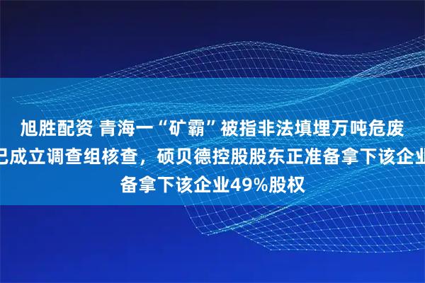 旭胜配资 青海一“矿霸”被指非法填埋万吨危废，海西州已成立调查组核查，硕贝德控股股东正准备拿下该企业49%股权