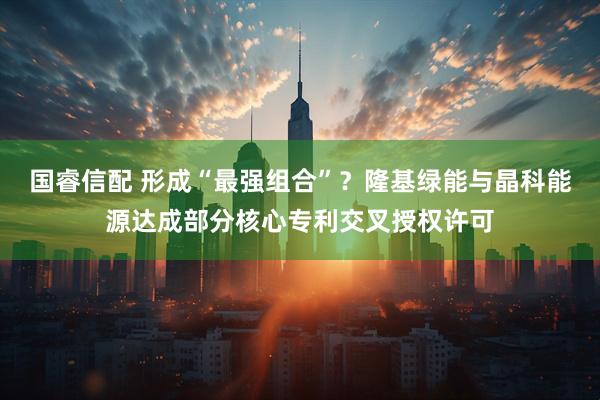 国睿信配 形成“最强组合”？隆基绿能与晶科能源达成部分核心专利交叉授权许可