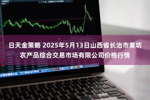 日天金策略 2025年5月13日山西省长治市紫坊农产品综合交易市场有限公司价格行情