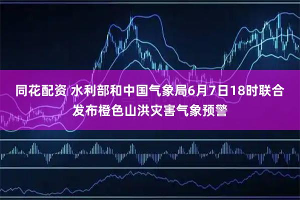 同花配资 水利部和中国气象局6月7日18时联合发布橙色山洪灾害气象预警