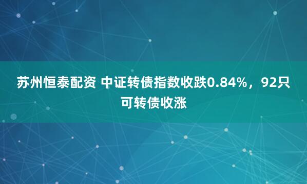 苏州恒泰配资 中证转债指数收跌0.84%，92只可转债收涨