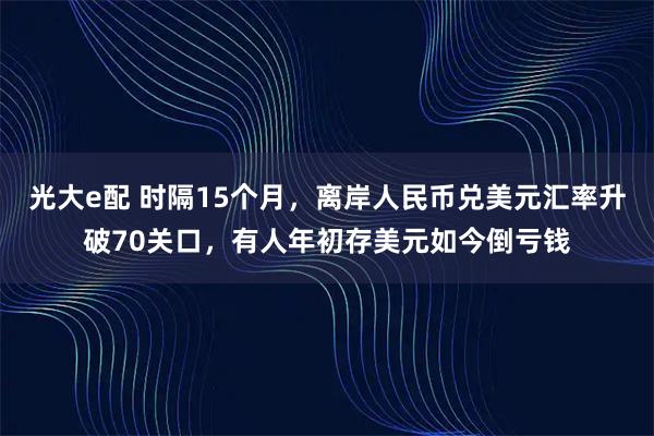 光大e配 时隔15个月，离岸人民币兑美元汇率升破70关口，有人年初存美元如今倒亏钱