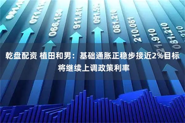 乾盘配资 植田和男：基础通胀正稳步接近2%目标 将继续上调政策利率