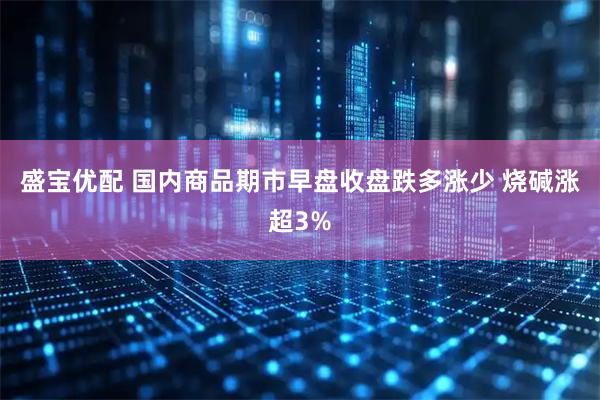 盛宝优配 国内商品期市早盘收盘跌多涨少 烧碱涨超3%