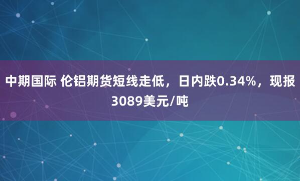 中期国际 伦铝期货短线走低，日内跌0.34%，现报3089美元/吨