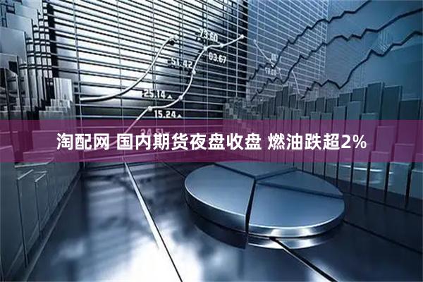 淘配网 国内期货夜盘收盘 燃油跌超2%