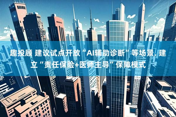 趣投顾 建议试点开放“AI辅助诊断”等场景, 建立“责任保险+医师主导”保障模式