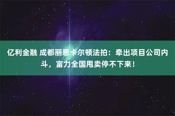 亿利金融 成都丽思卡尔顿法拍：牵出项目公司内斗，富力全国甩卖停不下来！